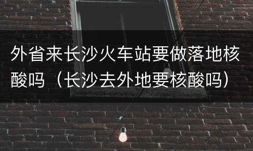 外省来长沙火车站要做落地核酸吗（长沙去外地要核酸吗）