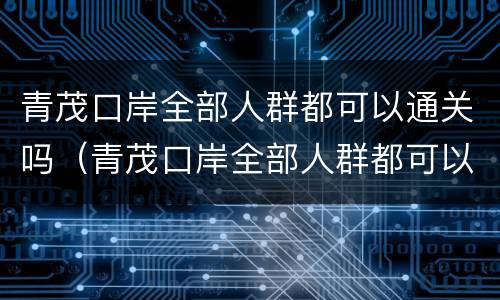 青茂口岸全部人群都可以通关吗（青茂口岸全部人群都可以通关吗）