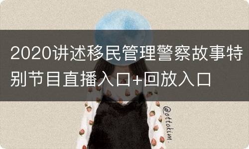 2020讲述移民管理警察故事特别节目直播入口+回放入口