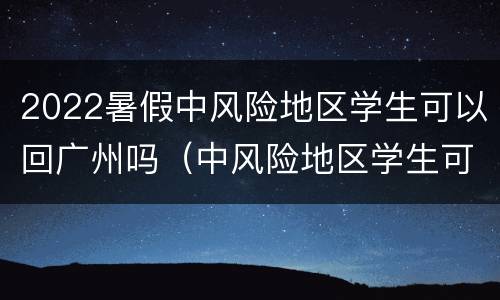 2022暑假中风险地区学生可以回广州吗（中风险地区学生可以回家吗）
