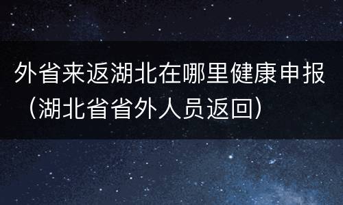 外省来返湖北在哪里健康申报（湖北省省外人员返回）