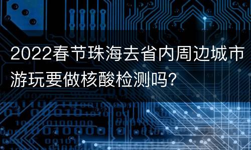 2022春节珠海去省内周边城市游玩要做核酸检测吗？