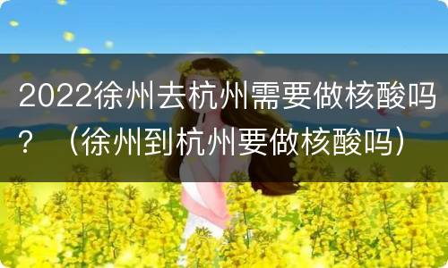 2022徐州去杭州需要做核酸吗？（徐州到杭州要做核酸吗）
