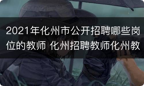 2021年化州市公开招聘哪些岗位的教师 化州招聘教师化州教师招聘公告