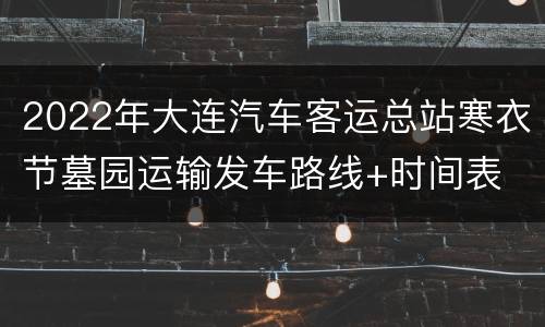 2022年大连汽车客运总站寒衣节墓园运输发车路线+时间表