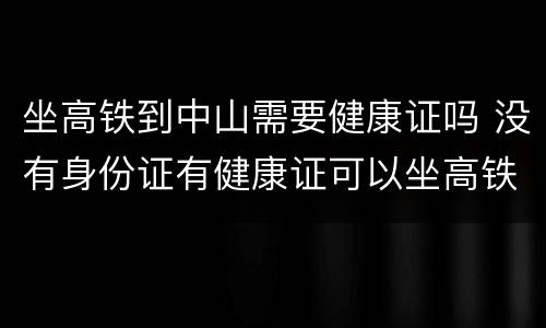 坐高铁到中山需要健康证吗 没有身份证有健康证可以坐高铁吗