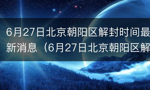 6月27日北京朝阳区解封时间最新消息（6月27日北京朝阳区解封时间最新消息查询）