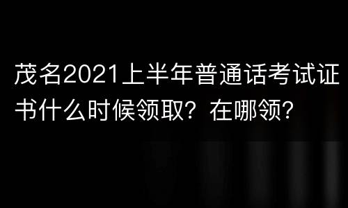 茂名2021上半年普通话考试证书什么时候领取？在哪领？