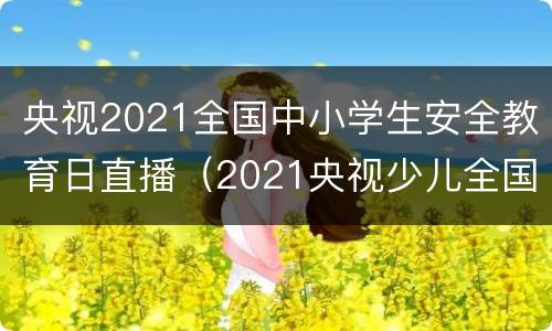 央视2021全国中小学生安全教育日直播（2021央视少儿全国中小学生安全教育日直播）