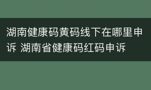 湖南健康码黄码线下在哪里申诉 湖南省健康码红码申诉