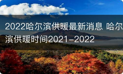 2022哈尔滨供暖最新消息 哈尔滨供暖时间2021-2022