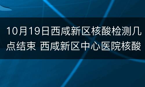 10月19日西咸新区核酸检测几点结束 西咸新区中心医院核酸检测时间