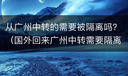 从广州中转的需要被隔离吗？（国外回来广州中转需要隔离吗）