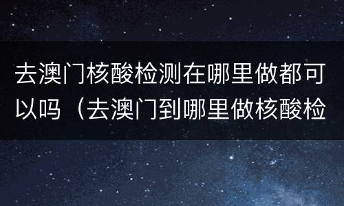 去澳门核酸检测在哪里做都可以吗（去澳门到哪里做核酸检测）
