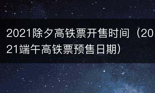 2021除夕高铁票开售时间（2021端午高铁票预售日期）