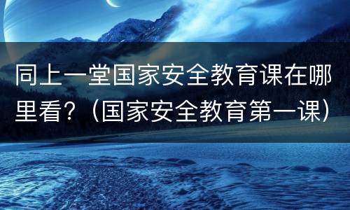 同上一堂国家安全教育课在哪里看?（国家安全教育第一课）