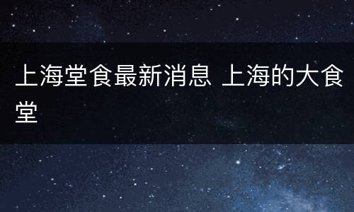 上海堂食最新消息 上海的大食堂