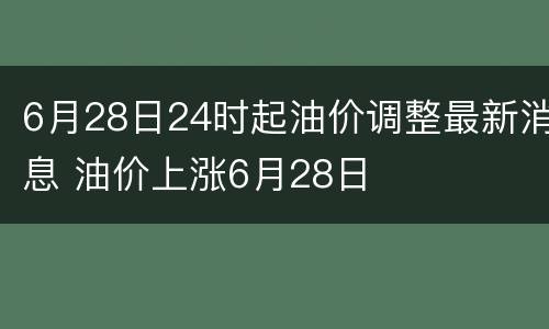 6月28日24时起油价调整最新消息 油价上涨6月28日