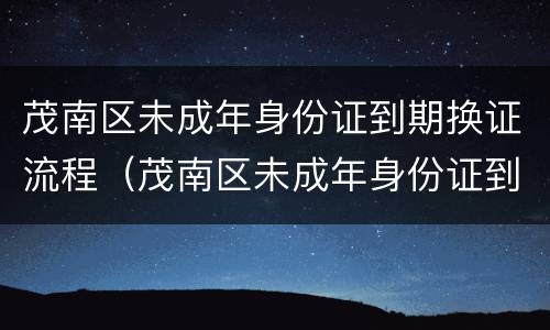 茂南区未成年身份证到期换证流程（茂南区未成年身份证到期换证流程表）