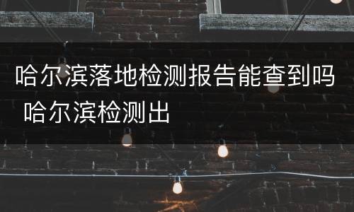 哈尔滨落地检测报告能查到吗 哈尔滨检测出