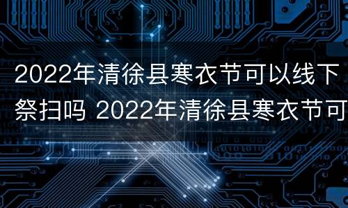 2022年清徐县寒衣节可以线下祭扫吗 2022年清徐县寒衣节可以线下祭扫吗视频