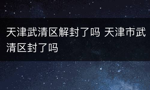天津武清区解封了吗 天津市武清区封了吗