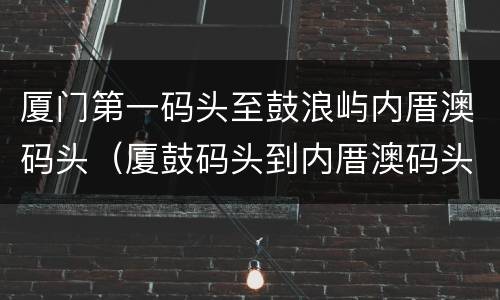 厦门第一码头至鼓浪屿内厝澳码头（厦鼓码头到内厝澳码头多久）