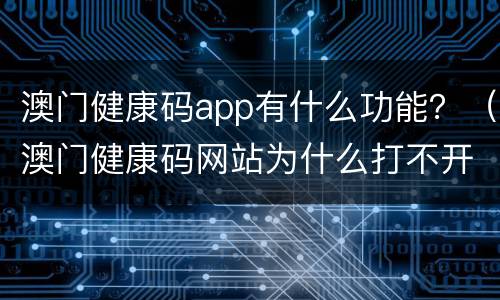澳门健康码app有什么功能？（澳门健康码网站为什么打不开）