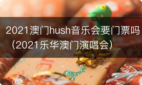 2021澳门hush音乐会要门票吗（2021乐华澳门演唱会）