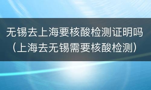 无锡去上海要核酸检测证明吗（上海去无锡需要核酸检测）