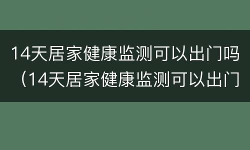 14天居家健康监测可以出门吗（14天居家健康监测可以出门吗现在）