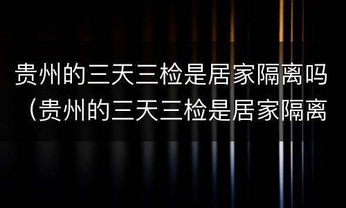 贵州的三天三检是居家隔离吗（贵州的三天三检是居家隔离吗）