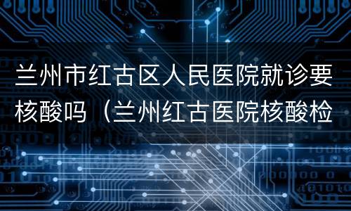 兰州市红古区人民医院就诊要核酸吗（兰州红古医院核酸检测电话）