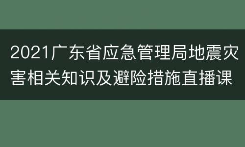 2021广东省应急管理局地震灾害相关知识及避险措施直播课