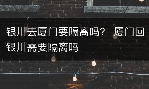 银川去厦门要隔离吗？ 厦门回银川需要隔离吗