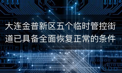 大连金普新区五个临时管控街道已具备全面恢复正常的条件