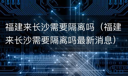 福建来长沙需要隔离吗（福建来长沙需要隔离吗最新消息）