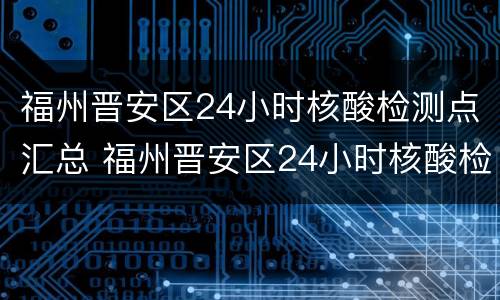 福州晋安区24小时核酸检测点汇总 福州晋安区24小时核酸检测点汇总查询