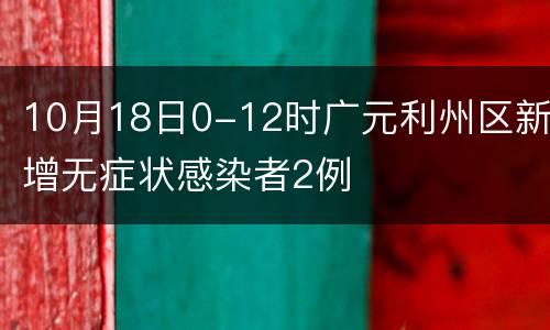 10月18日0-12时广元利州区新增无症状感染者2例