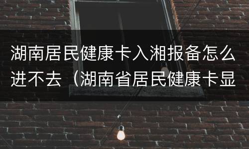 湖南居民健康卡入湘报备怎么进不去（湖南省居民健康卡显示不出来健康信息）