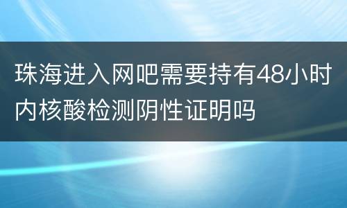 珠海进入网吧需要持有48小时内核酸检测阴性证明吗