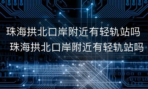 珠海拱北口岸附近有轻轨站吗 珠海拱北口岸附近有轻轨站吗现在
