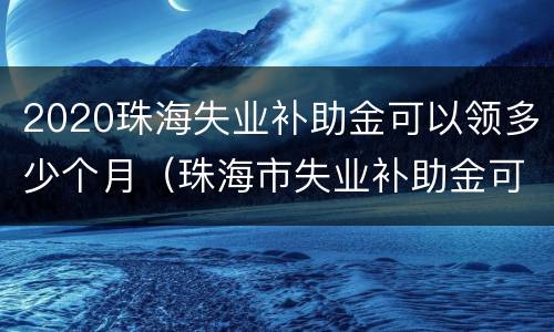 2020珠海失业补助金可以领多少个月（珠海市失业补助金可以领几个月）