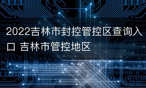 2022吉林市封控管控区查询入口 吉林市管控地区