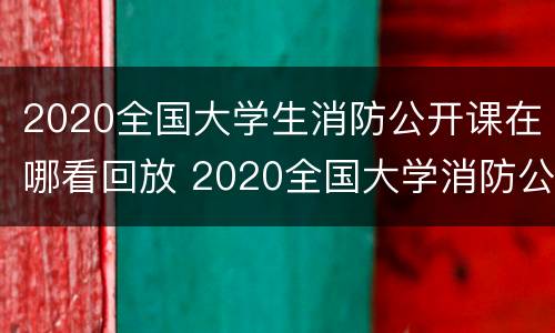 2020全国大学生消防公开课在哪看回放 2020全国大学消防公开课直播