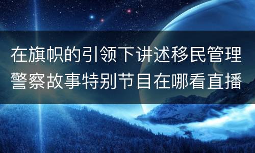 在旗帜的引领下讲述移民管理警察故事特别节目在哪看直播？