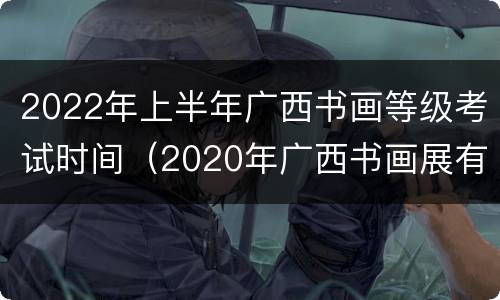 2022年上半年广西书画等级考试时间（2020年广西书画展有哪些）