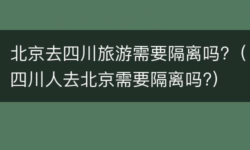 北京去四川旅游需要隔离吗?（四川人去北京需要隔离吗?）