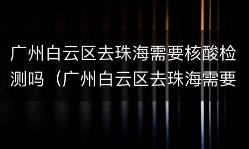 广州白云区去珠海需要核酸检测吗（广州白云区去珠海需要核酸检测吗今天）