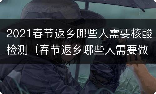 2021春节返乡哪些人需要核酸检测（春节返乡哪些人需要做核酸检测）